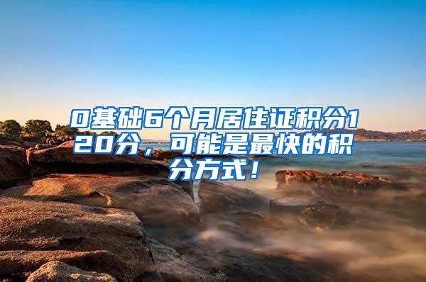 0基础6个月居住证积分120分，可能是最快的积分方式！