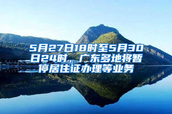 5月27日18时至5月30日24时，广东多地将暂停居住证办理等业务