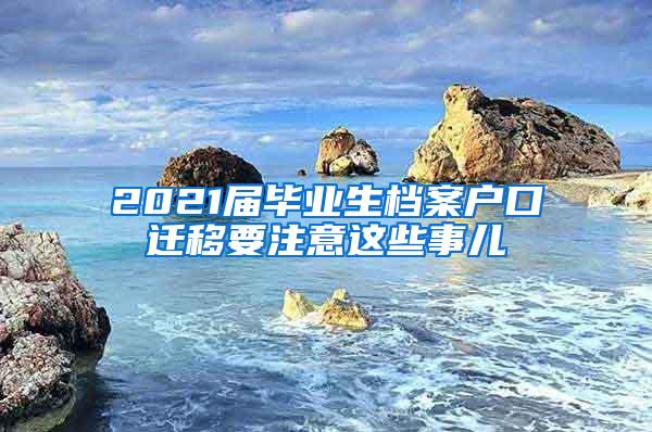 2021届毕业生档案户口迁移要注意这些事儿