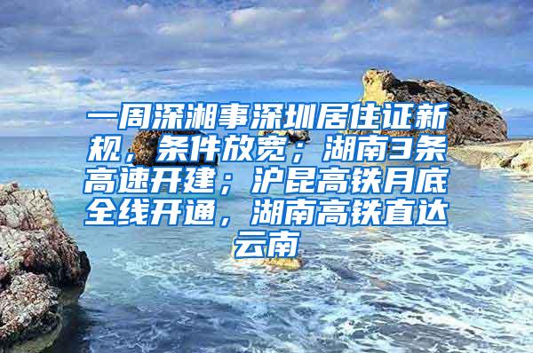 一周深湘事深圳居住证新规，条件放宽；湖南3条高速开建；沪昆高铁月底全线开通，湖南高铁直达云南