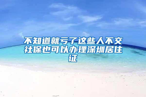 不知道就亏了这些人不交社保也可以办理深圳居住证