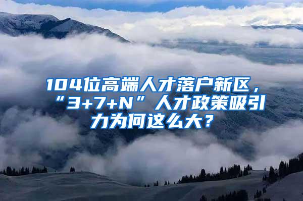 104位高端人才落户新区，“3+7+N”人才政策吸引力为何这么大？