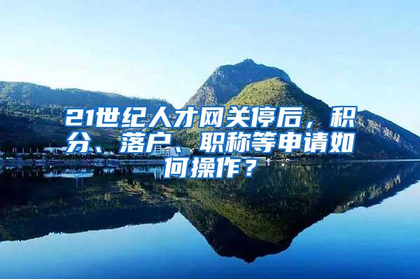 21世纪人才网关停后，积分、落户、职称等申请如何操作？
