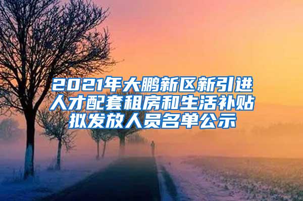 2021年大鹏新区新引进人才配套租房和生活补贴拟发放人员名单公示