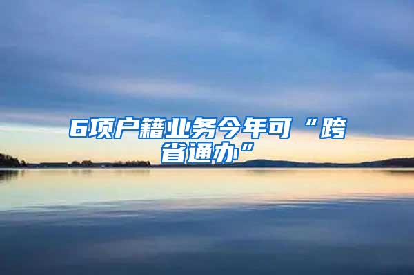 6项户籍业务今年可“跨省通办”