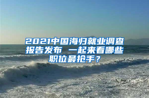 2021中国海归就业调查报告发布 一起来看哪些职位最抢手？