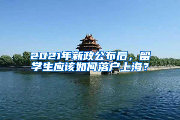 2021年新政公布后，留学生应该如何落户上海？