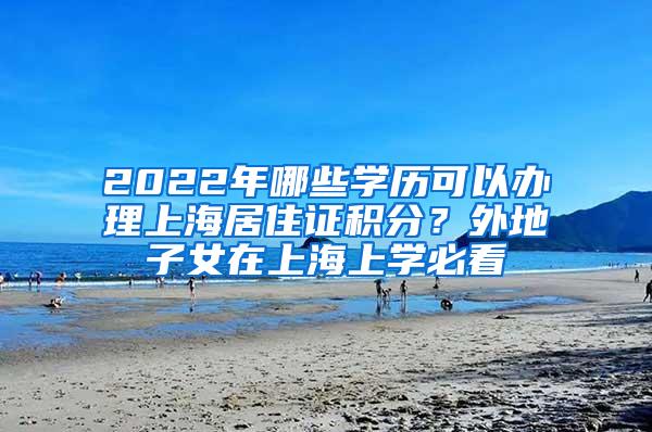 2022年哪些学历可以办理上海居住证积分？外地子女在上海上学必看