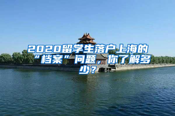 2020留学生落户上海的“档案”问题，你了解多少？