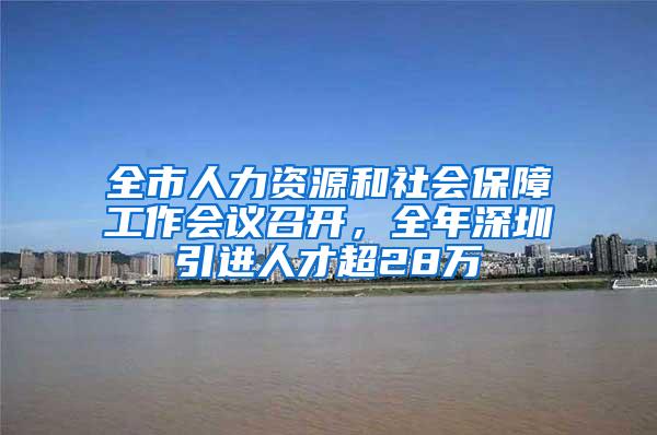 全市人力资源和社会保障工作会议召开，全年深圳引进人才超28万