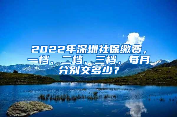 2022年深圳社保缴费，一档、二档、三档，每月分别交多少？