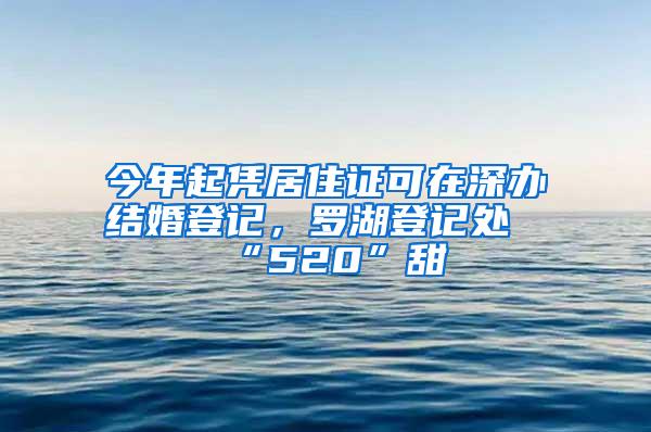今年起凭居住证可在深办结婚登记，罗湖登记处“520”甜齁