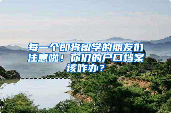 每一个即将留学的朋友们注意啦！你们的户口档案该咋办？