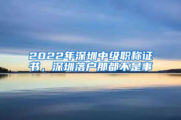 2022年深圳中级职称证书，深圳落户那都不是事