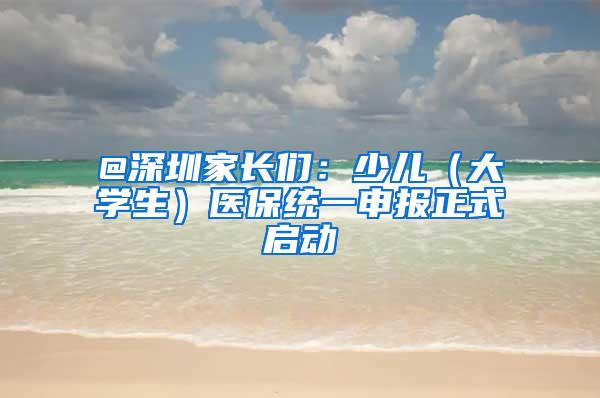 @深圳家长们：少儿（大学生）医保统一申报正式启动