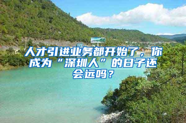 人才引进业务都开始了，你成为“深圳人”的日子还会远吗？
