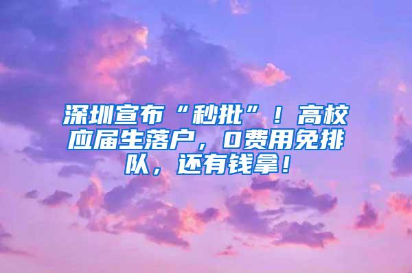 深圳宣布“秒批”！高校应届生落户，0费用免排队，还有钱拿！