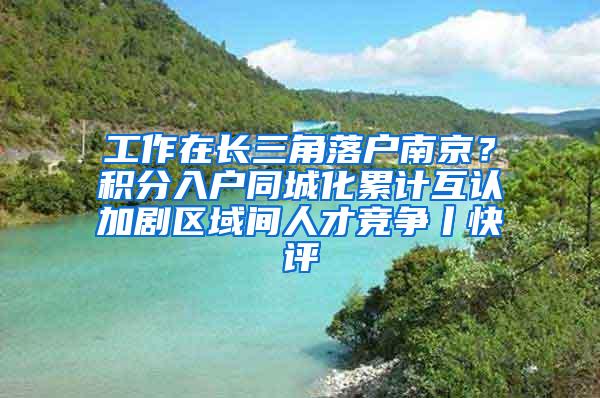 工作在长三角落户南京？积分入户同城化累计互认加剧区域间人才竞争丨快评