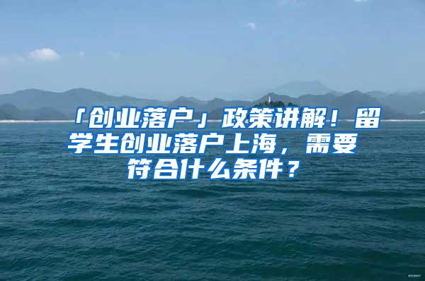 「创业落户」政策讲解！留学生创业落户上海，需要符合什么条件？