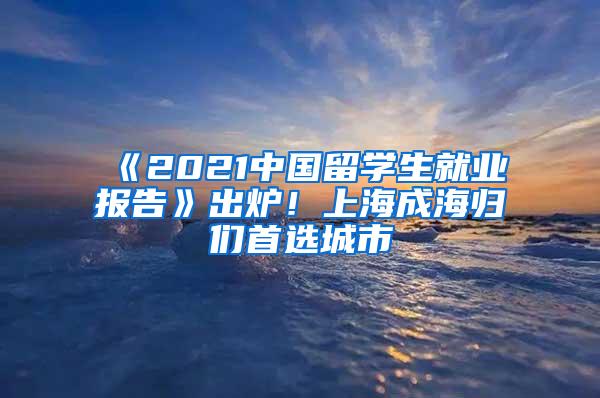 《2021中国留学生就业报告》出炉！上海成海归们首选城市