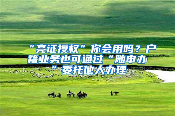 “亮证授权”你会用吗？户籍业务也可通过“随申办”委托他人办理