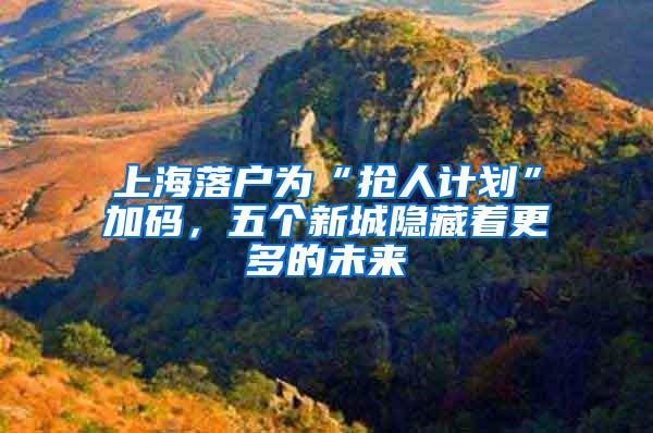 上海落户为“抢人计划”加码，五个新城隐藏着更多的未来