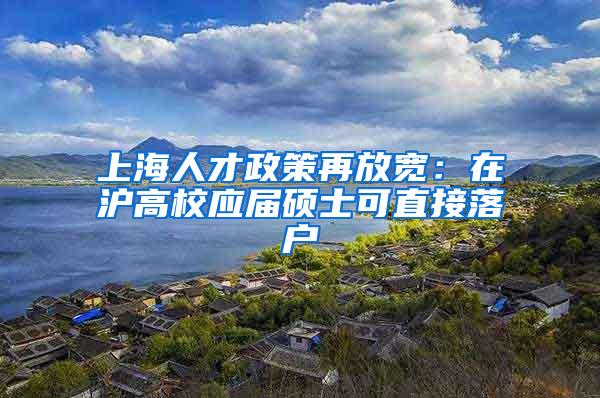 上海人才政策再放宽：在沪高校应届硕士可直接落户