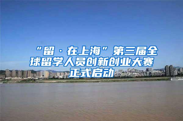 “留·在上海”第三届全球留学人员创新创业大赛正式启动
