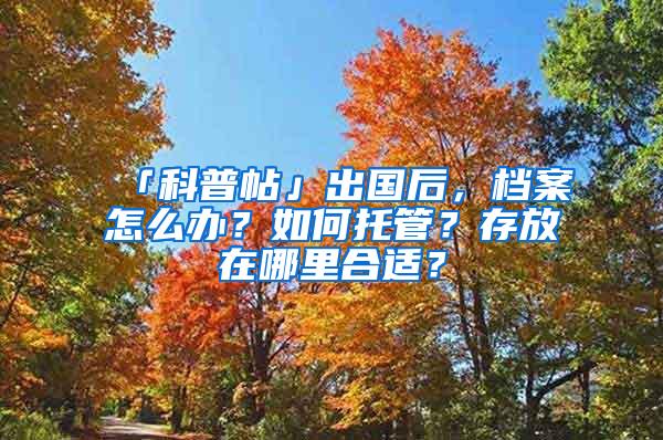 「科普帖」出国后，档案怎么办？如何托管？存放在哪里合适？