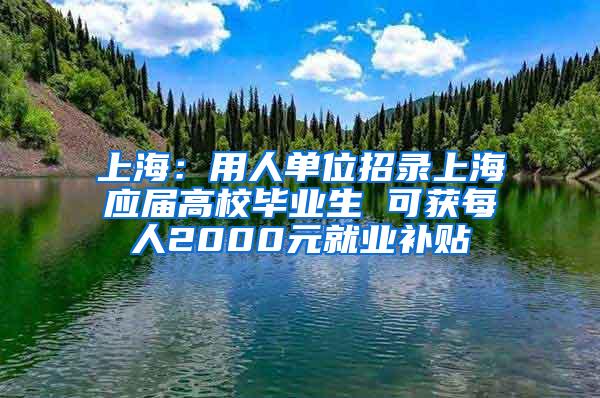 上海：用人单位招录上海应届高校毕业生 可获每人2000元就业补贴