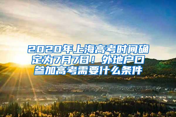 2020年上海高考时间确定为7月7日！外地户口参加高考需要什么条件