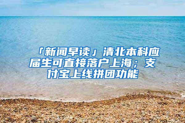 「新闻早读」清北本科应届生可直接落户上海；支付宝上线拼团功能