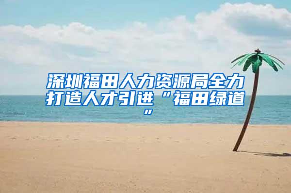 深圳福田人力资源局全力打造人才引进“福田绿道”
