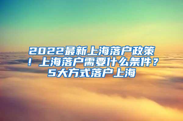2022最新上海落户政策！上海落户需要什么条件？5大方式落户上海