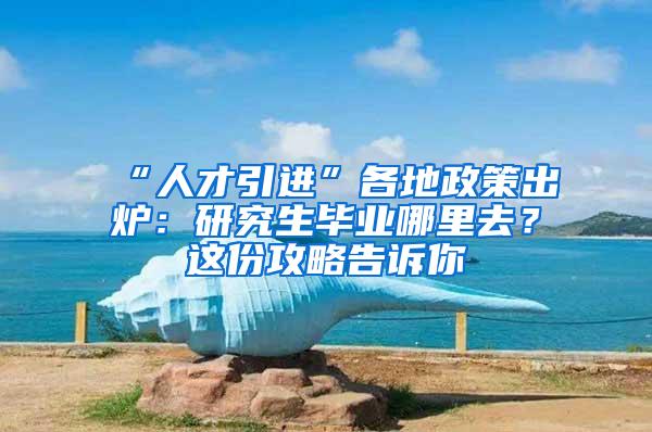 “人才引进”各地政策出炉：研究生毕业哪里去？这份攻略告诉你