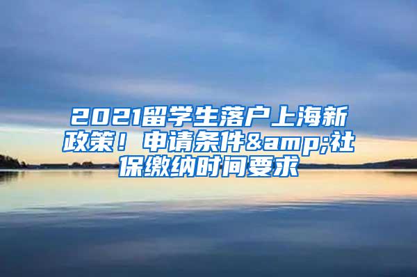 2021留学生落户上海新政策！申请条件&社保缴纳时间要求