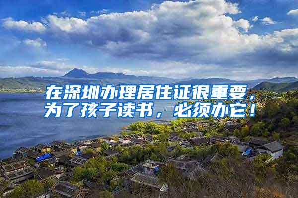 在深圳办理居住证很重要，为了孩子读书，必须办它！