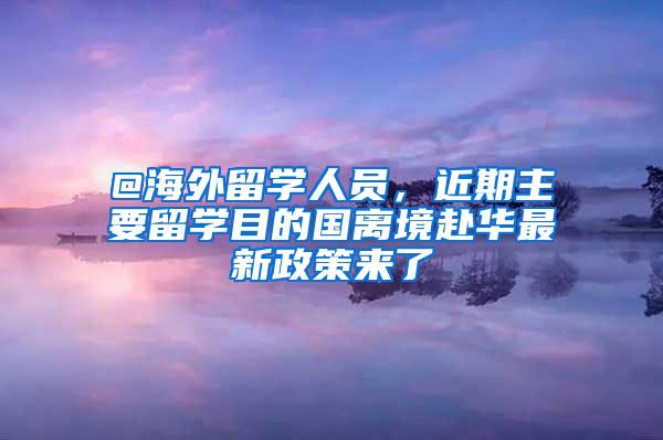 @海外留学人员，近期主要留学目的国离境赴华最新政策来了