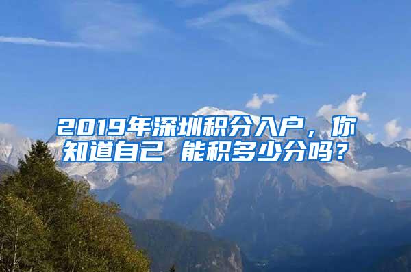 2019年深圳积分入户，你知道自己 能积多少分吗？