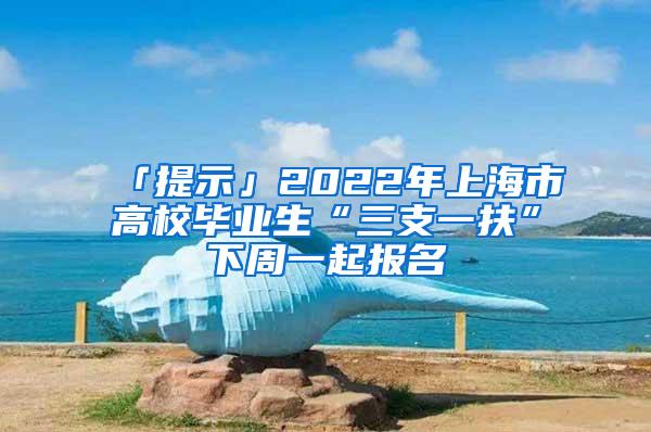 「提示」2022年上海市高校毕业生“三支一扶”下周一起报名