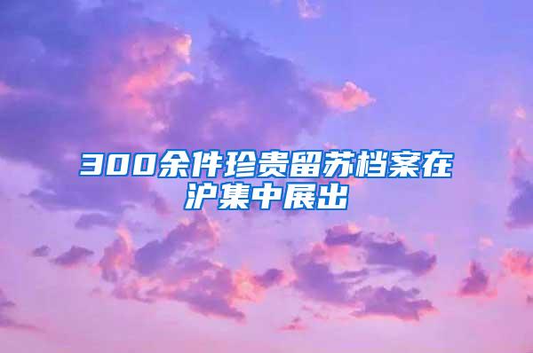 300余件珍贵留苏档案在沪集中展出
