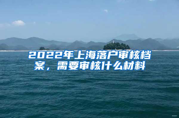 2022年上海落户审核档案，需要审核什么材料