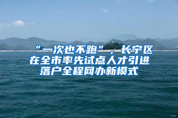 “一次也不跑”，长宁区在全市率先试点人才引进落户全程网办新模式