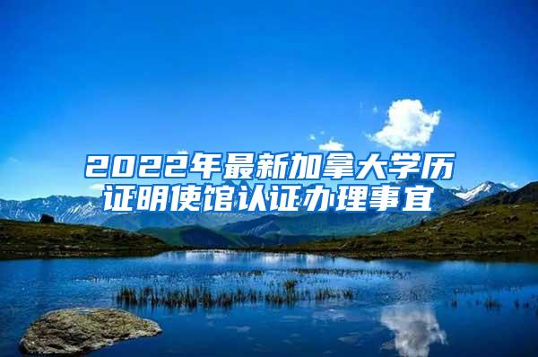 2022年最新加拿大学历证明使馆认证办理事宜