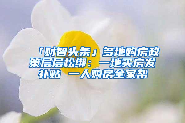 「财智头条」多地购房政策层层松绑：一地买房发补贴 一人购房全家帮