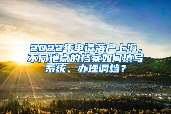 2022年申请落户上海，不同地点的档案如何填写系统、办理调档？