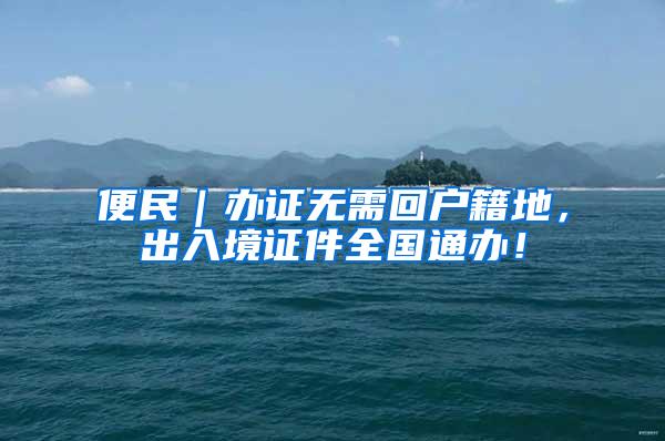 便民｜办证无需回户籍地，出入境证件全国通办！