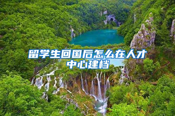 留学生回国后怎么在人才中心建档