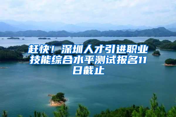 赶快！深圳人才引进职业技能综合水平测试报名11日截止