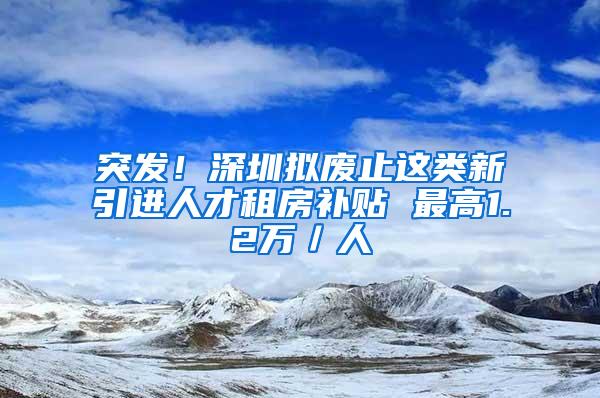 突发！深圳拟废止这类新引进人才租房补贴 最高1.2万／人